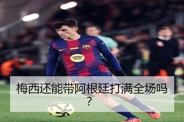 梅西还能带阿根廷打满全场吗？